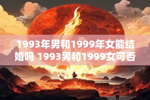 1993年男和1999年女能结婚吗 1993男和1999女可否结婚 1993年男和1999年女能结婚吗 1993男和1999女可否结婚