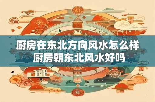 厨房在东北方向风水怎么样 厨房朝东北风水好吗