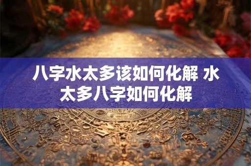 八字水太多该如何化解 水太多八字如何化解 八字水太多该如何化解 水太多八字如何化解