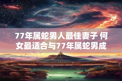 77年属蛇男人最佳妻子 何女最适合与77年属蛇男成为妻子