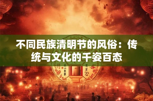 不同民族清明节的风俗：传统与文化的千姿百态