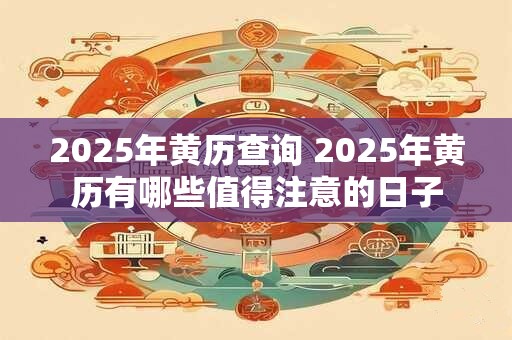 2025年黄历查询 2025年黄历有哪些值得注意的日子