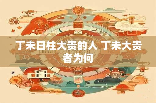 丁未日柱大贵的人 丁未大贵者为何