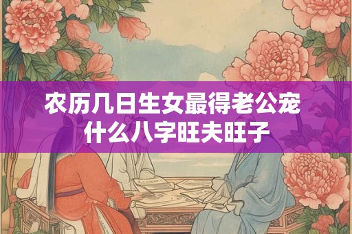 农历几日生女最得老公宠 什么八字旺夫旺子