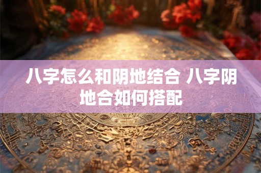 八字怎么和阴地结合 八字阴地合如何搭配
