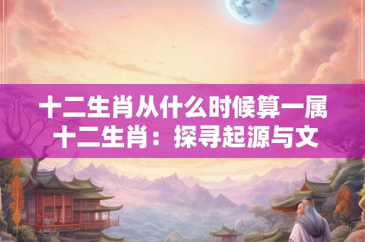 十二生肖从什么时候算一属 十二生肖：探寻起源与文化内涵