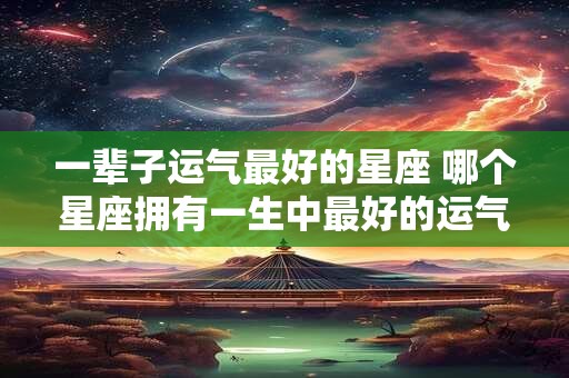 一辈子运气最好的星座 哪个星座拥有一生中最好的运气 一辈子运气最好的星座 哪个星座拥有一生中最好的运气