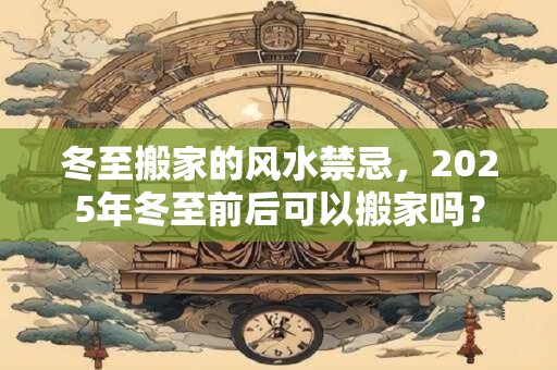 冬至搬家的风水禁忌,2025年冬至前后可以搬家吗? 冬至搬家的风水禁忌,2025年冬至前后可以搬家吗?