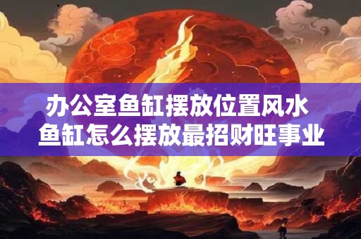 办公室鱼缸摆放位置风水 鱼缸怎么摆放最招财旺事业