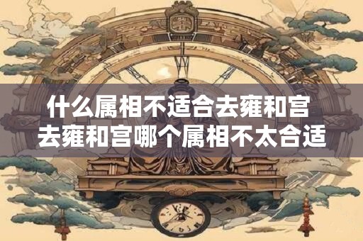 什么属相不适合去雍和宫 去雍和宫哪个属相不太合适
