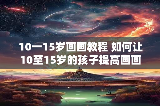 10一15岁画画教程 如何让10至15岁的孩子提高画画技巧