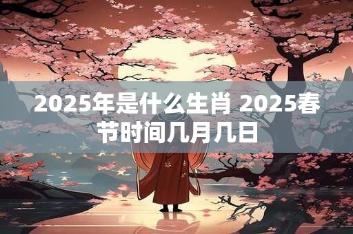 2025年是什么生肖 2025春节时间几月几日
