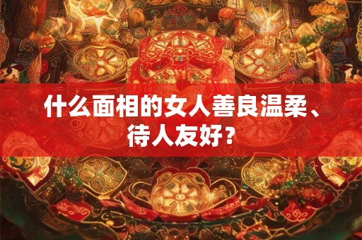 什么面相的女人善良温柔、待人友好？