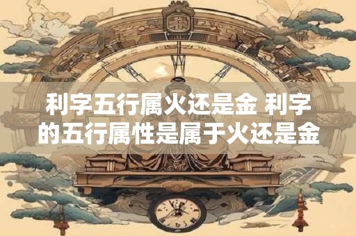 利字五行属火还是金 利字的五行属性是属于火还是金