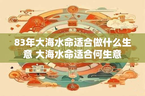 83年大海水命适合做什么生意 大海水命适合何生意