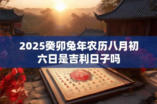 2025癸卯兔年农历八月初六日是吉利日子吗 2025癸卯兔年农历八月初六日是吉利日子吗