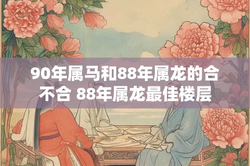 90年属马和88年属龙的合不合 88年属龙最佳楼层 90年属马和88年属龙的合不合 88年属龙最佳楼层