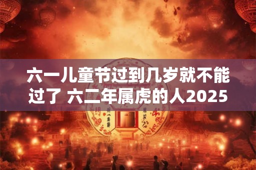 六一儿童节过到几岁就不能过了 六二年属虎的人2025年运势