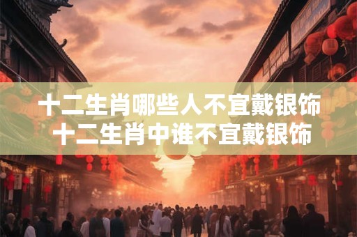 十二生肖哪些人不宜戴银饰 十二生肖中谁不宜戴银饰