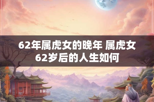 62年属虎女的晚年 属虎女62岁后的人生如何
