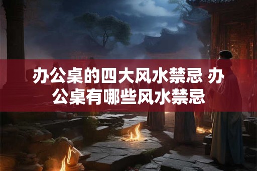 办公桌的四大风水禁忌 办公桌有哪些风水禁忌
