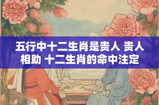 五行中十二生肖是贵人 贵人相助 十二生肖的命中注定