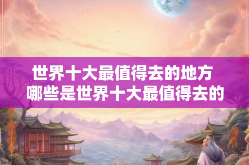 世界十大最值得去的地方 哪些是世界十大最值得去的地方