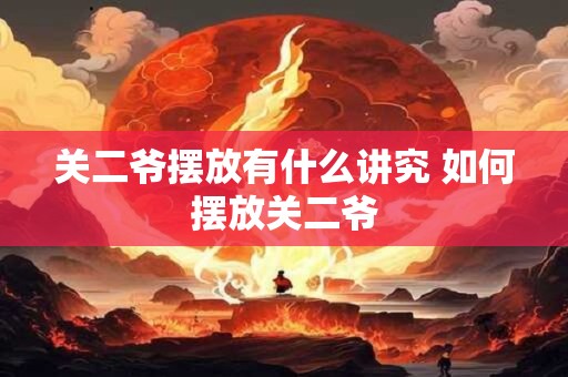 关二爷摆放有什么讲究 如何摆放关二爷 关二爷摆放有什么讲究 如何摆放关二爷