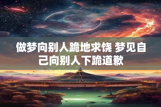 做梦向别人跪地求饶 梦见自己向别人下跪道歉 做梦向别人跪地求饶 梦见自己向别人下跪道歉
