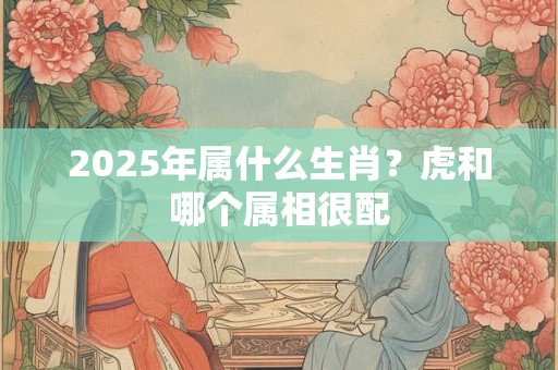 2025年属什么生肖？虎和哪个属相很配