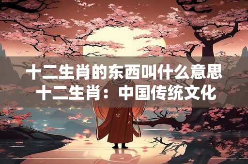 十二生肖的东西叫什么意思 十二生肖：中国传统文化的瑰宝