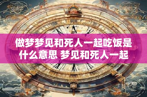 做梦梦见和死人一起吃饭是什么意思 梦见和死人一起吃饭是什么意思