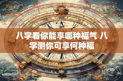 八字看你能享哪种福气 八字测你可享何种福