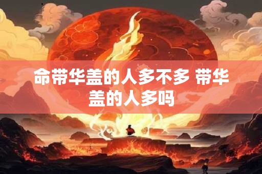 命带华盖的人多不多 带华盖的人多吗 命带华盖的人多不多 带华盖的人多吗