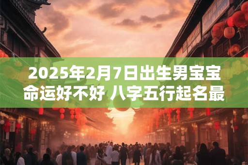 2025年2月7日出生男宝宝命运好不好 八字五行起名最全款