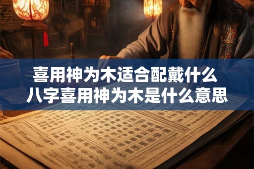 喜用神为木适合配戴什么 八字喜用神为木是什么意思 喜用神为木适合配戴什么 八字喜用神为木是什么意思