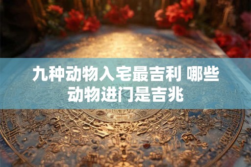 九种动物入宅最吉利 哪些动物进门是吉兆 九种动物入宅最吉利 哪些动物进门是吉兆
