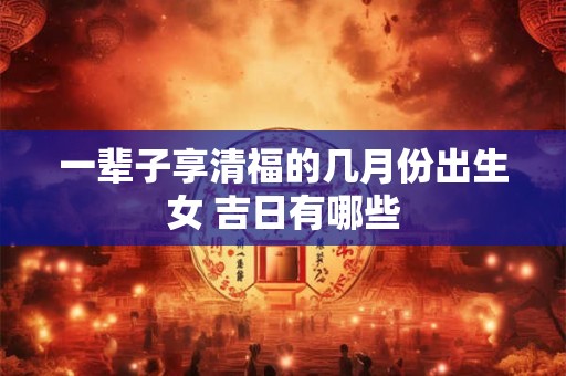 一辈子享清福的几月份出生女 吉日有哪些