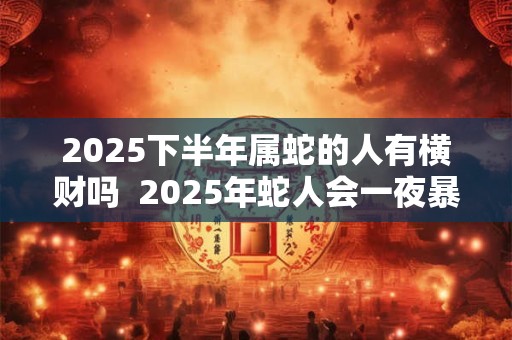 2025下半年属蛇的人有横财吗 2025年蛇人会一夜暴富吗 2025下半年属蛇的人有横财吗 2025年蛇人会一夜暴富吗