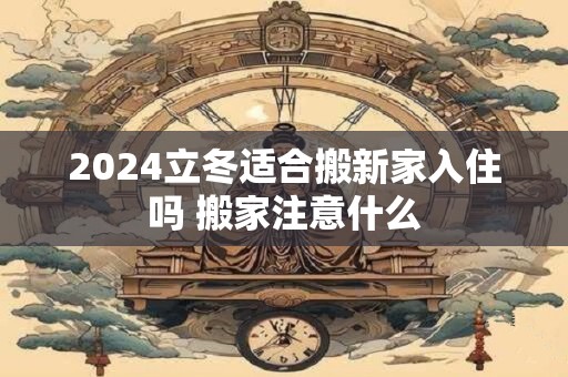 2024立冬适合搬新家入住吗 搬家注意什么