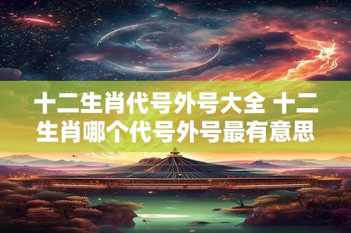 十二生肖代号外号大全 十二生肖哪个代号外号最有意思