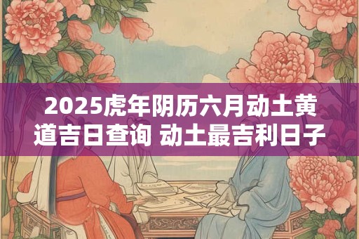 2025虎年阴历六月动土黄道吉日查询 动土最吉利日子