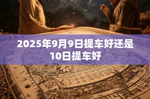2025年9月9日提车好还是10日提车好 2025年9月9日提车好还是10日提车好