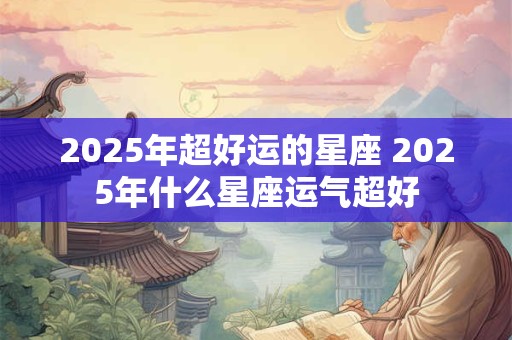 2025年超好运的星座 2025年什么星座运气超好