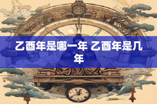 乙酉年是哪一年 乙酉年是几年