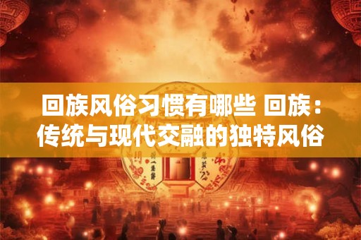 回族风俗习惯有哪些 回族：传统与现代交融的独特风俗习惯