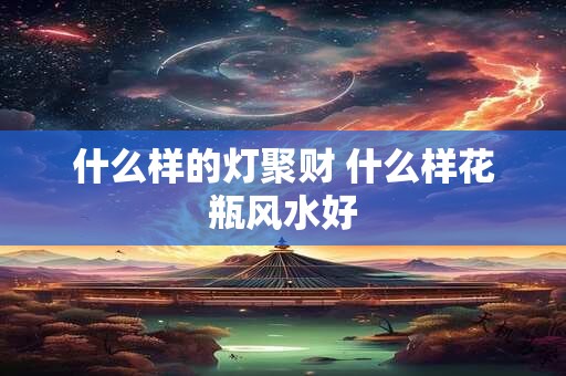 什么样的灯聚财 什么样花瓶风水好