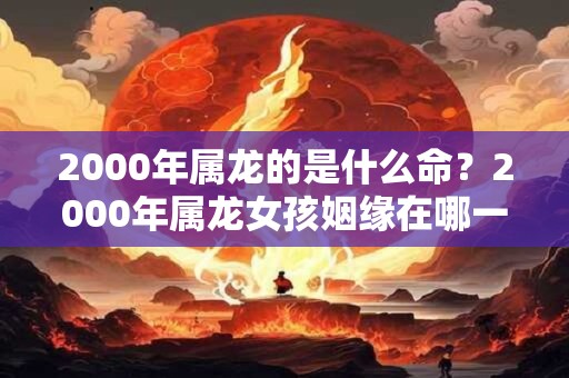 2000年属龙的是什么命？2000年属龙女孩姻缘在哪一年？