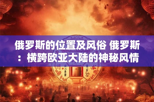 俄罗斯的位置及风俗 俄罗斯:横跨欧亚大陆的神秘风情之旅 俄罗斯的位置及风俗 俄罗斯:横跨欧亚大陆的神秘风情之旅