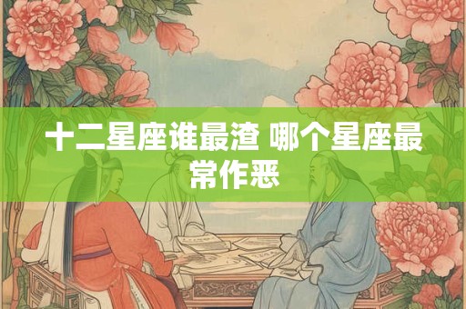 十二星座谁最渣 哪个星座最常作恶